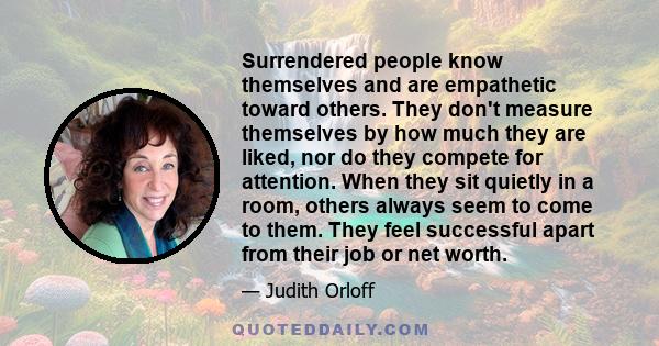 Surrendered people know themselves and are empathetic toward others. They don't measure themselves by how much they are liked, nor do they compete for attention. When they sit quietly in a room, others always seem to