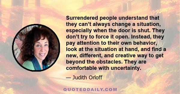 Surrendered people understand that they can’t always change a situation, especially when the door is shut. They don’t try to force it open. Instead, they pay attention to their own behavior, look at the situation at