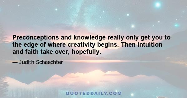 Preconceptions and knowledge really only get you to the edge of where creativity begins. Then intuition and faith take over, hopefully.