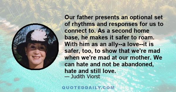 Our father presents an optional set of rhythms and responses for us to connect to. As a second home base, he makes it safer to roam. With him as an ally--a love--it is safer, too, to show that we're mad when we're mad