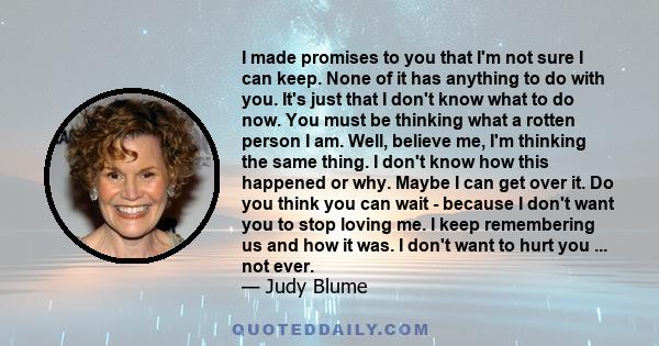 I made promises to you that I'm not sure I can keep. None of it has anything to do with you. It's just that I don't know what to do now. You must be thinking what a rotten person I am. Well, believe me, I'm thinking the