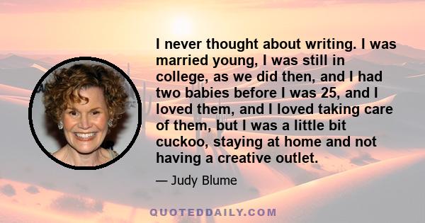 I never thought about writing. I was married young, I was still in college, as we did then, and I had two babies before I was 25, and I loved them, and I loved taking care of them, but I was a little bit cuckoo, staying