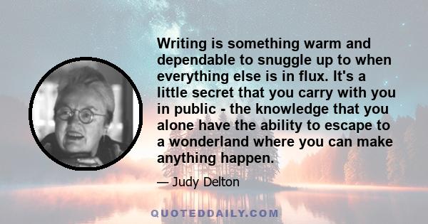 Writing is something warm and dependable to snuggle up to when everything else is in flux. It's a little secret that you carry with you in public - the knowledge that you alone have the ability to escape to a wonderland