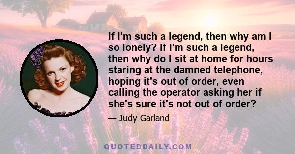 If I'm such a legend, then why am I so lonely? If I'm such a legend, then why do I sit at home for hours staring at the damned telephone, hoping it's out of order, even calling the operator asking her if she's sure it's