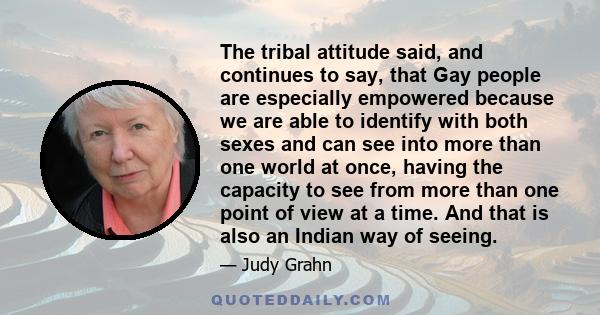 The tribal attitude said, and continues to say, that Gay people are especially empowered because we are able to identify with both sexes and can see into more than one world at once, having the capacity to see from more
