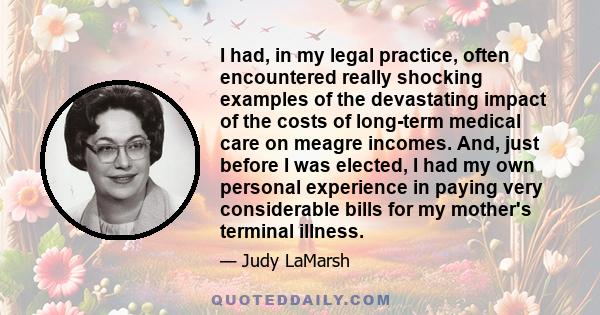 I had, in my legal practice, often encountered really shocking examples of the devastating impact of the costs of long-term medical care on meagre incomes. And, just before I was elected, I had my own personal