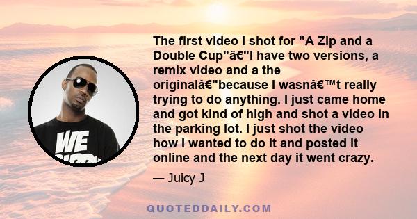 The first video I shot for A Zip and a Double Cupâ€I have two versions, a remix video and a the originalâ€because I wasn’t really trying to do anything. I just came home and got kind of high and shot a video in the