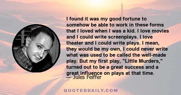 I found it was my good fortune to somehow be able to work in these forms that I loved when I was a kid. I love movies and I could write screenplays. I love theater and I could write plays. I mean, they would be my own,