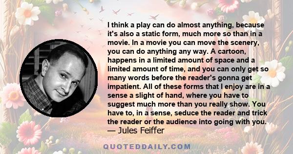 I think a play can do almost anything, because it's also a static form, much more so than in a movie. In a movie you can move the scenery, you can do anything any way. A cartoon, happens in a limited amount of space and
