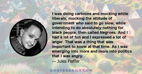 I was doing cartoons and mocking white liberals, mocking the attitude of government who said to go slow, while intending to do absolutely nothing for black people, then called Negroes. And I had a lot of fun and I