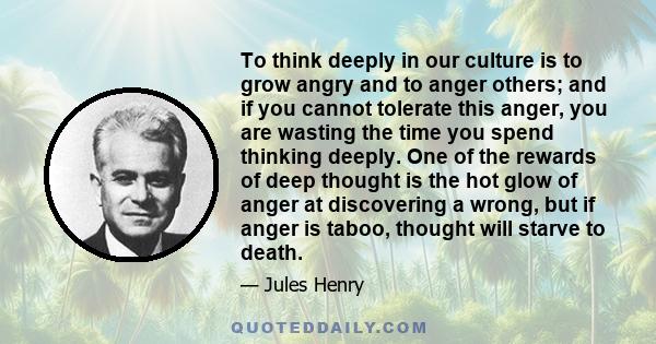 To think deeply in our culture is to grow angry and to anger others; and if you cannot tolerate this anger, you are wasting the time you spend thinking deeply. One of the rewards of deep thought is the hot glow of anger