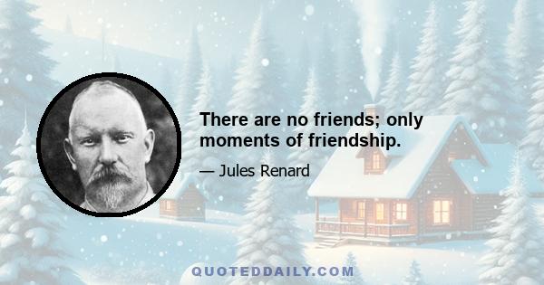 There are no friends; only moments of friendship.