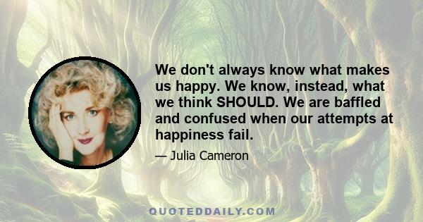 We don't always know what makes us happy. We know, instead, what we think SHOULD. We are baffled and confused when our attempts at happiness fail.