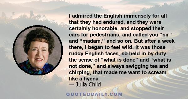 I admired the English immensely for all that they had endured, and they were certainly honorable, and stopped their cars for pedestrians, and called you “sir” and “madam,” and so on. But after a week there, I began to