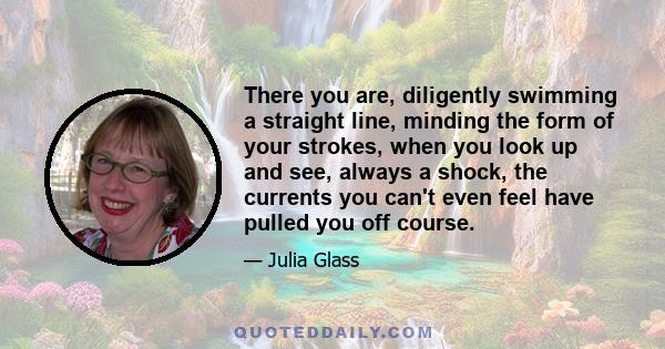 There you are, diligently swimming a straight line, minding the form of your strokes, when you look up and see, always a shock, the currents you can't even feel have pulled you off course.