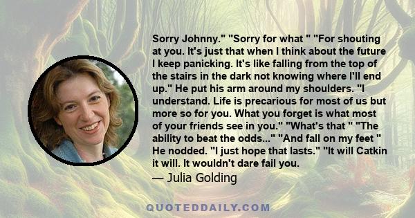 Sorry Johnny. Sorry for what For shouting at you. It's just that when I think about the future I keep panicking. It's like falling from the top of the stairs in the dark not knowing where I'll end up. He put his arm