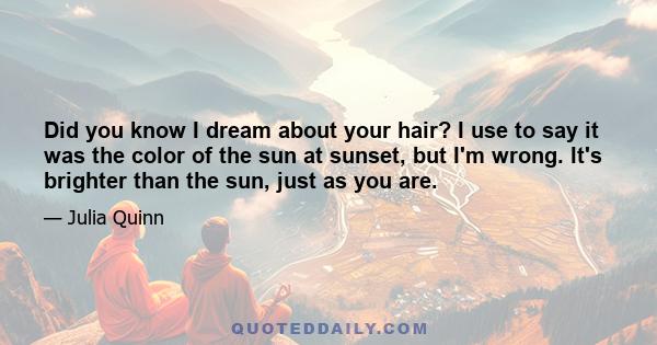 Did you know I dream about your hair? I use to say it was the color of the sun at sunset, but I'm wrong. It's brighter than the sun, just as you are.
