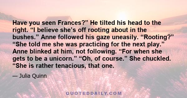 Have you seen Frances?” He tilted his head to the right. “I believe she’s off rooting about in the bushes.” Anne followed his gaze uneasily. “Rooting?” “She told me she was practicing for the next play.” Anne blinked at