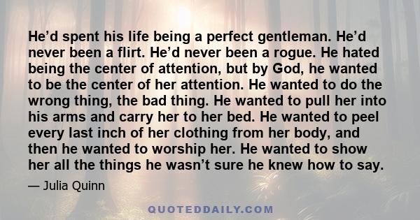 He’d spent his life being a perfect gentleman. He’d never been a flirt. He’d never been a rogue. He hated being the center of attention, but by God, he wanted to be the center of her attention. He wanted to do the wrong