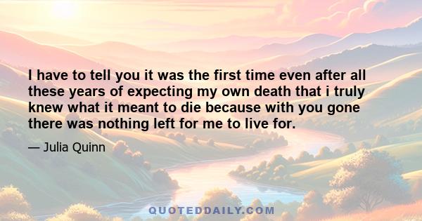 I have to tell you it was the first time even after all these years of expecting my own death that i truly knew what it meant to die because with you gone there was nothing left for me to live for.