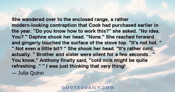 She wandered over to the enclosed range, a rather modern-looking contraption that Cook had purchased earlier in the year. Do you know how to work this? she asked. No idea. You? Daphne shook her head. None. She reached