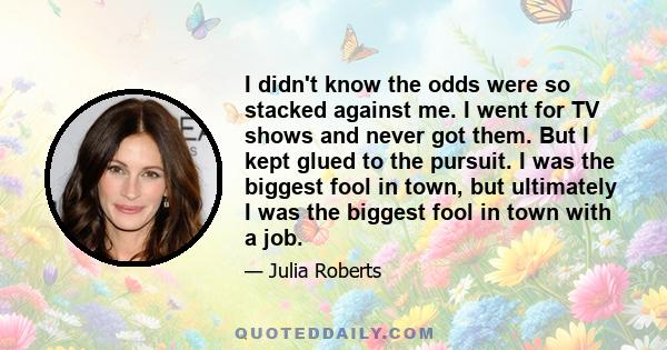 I didn't know the odds were so stacked against me. I went for TV shows and never got them. But I kept glued to the pursuit. I was the biggest fool in town, but ultimately I was the biggest fool in town with a job.