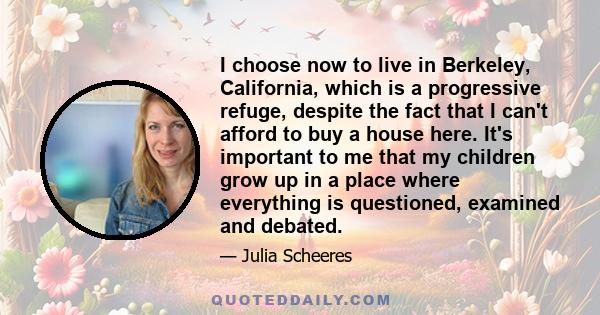 I choose now to live in Berkeley, California, which is a progressive refuge, despite the fact that I can't afford to buy a house here. It's important to me that my children grow up in a place where everything is