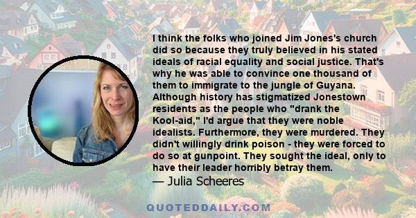 I think the folks who joined Jim Jones's church did so because they truly believed in his stated ideals of racial equality and social justice. That's why he was able to convince one thousand of them to immigrate to the