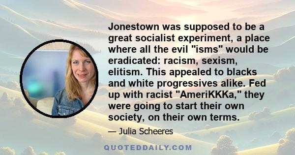 Jonestown was supposed to be a great socialist experiment, a place where all the evil isms would be eradicated: racism, sexism, elitism. This appealed to blacks and white progressives alike. Fed up with racist