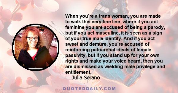 When you're a trans woman, you are made to walk this very fine line, where if you act feminine you are accused of being a parody, but if you act masculine, it is seen as a sign of your true male identity. And if you act