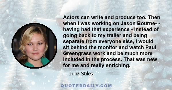 Actors can write and produce too. Then when I was working on Jason Bourne - having had that experience - instead of going back to my trailer and being separate from everyone else, I would sit behind the monitor and