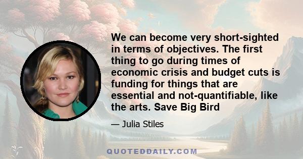 We can become very short-sighted in terms of objectives. The first thing to go during times of economic crisis and budget cuts is funding for things that are essential and not-quantifiable, like the arts. Save Big Bird