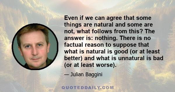 Even if we can agree that some things are natural and some are not, what follows from this? The answer is: nothing. There is no factual reason to suppose that what is natural is good (or at least better) and what is
