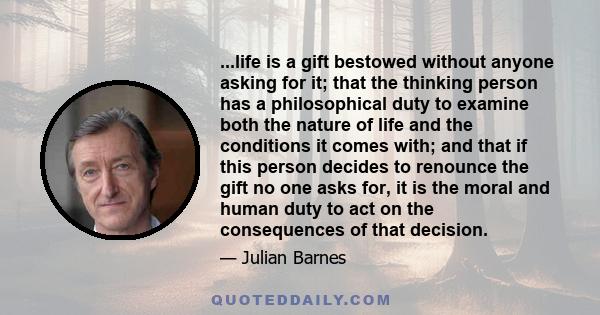 ...life is a gift bestowed without anyone asking for it; that the thinking person has a philosophical duty to examine both the nature of life and the conditions it comes with; and that if this person decides to renounce