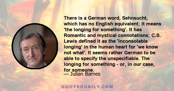 There is a German word, Sehnsucht, which has no English equivalent; it means 'the longing for something'. It has Romantic and mystical connotations; C.S. Lewis defined it as the 'inconsolable longing' in the human heart