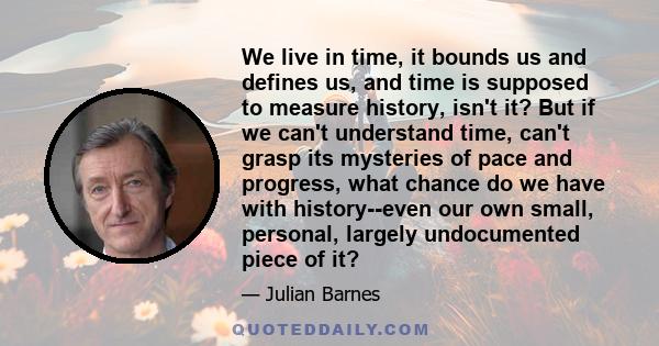 We live in time, it bounds us and defines us, and time is supposed to measure history, isn't it? But if we can't understand time, can't grasp its mysteries of pace and progress, what chance do we have with history--even