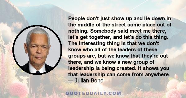 People don't just show up and lie down in the middle of the street some place out of nothing. Somebody said meet me there, let's get together, and let's do this thing. The interesting thing is that we don't know who all
