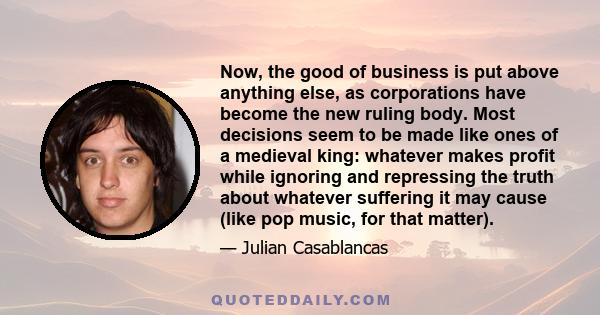 Now, the good of business is put above anything else, as corporations have become the new ruling body. Most decisions seem to be made like ones of a medieval king: whatever makes profit while ignoring and repressing the