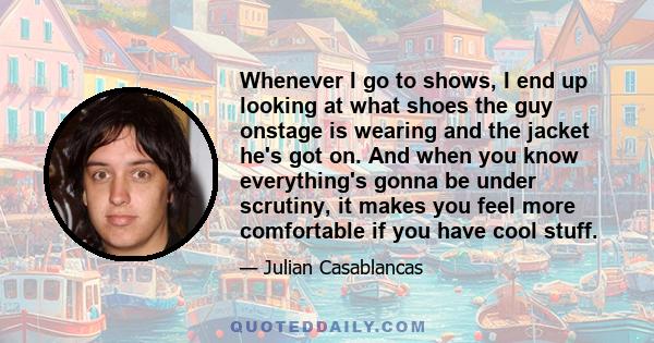 Whenever I go to shows, I end up looking at what shoes the guy onstage is wearing and the jacket he's got on. And when you know everything's gonna be under scrutiny, it makes you feel more comfortable if you have cool