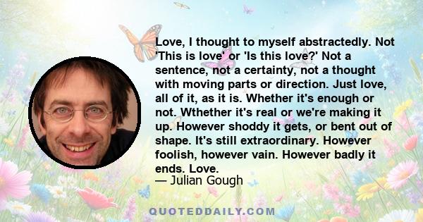 Love, I thought to myself abstractedly. Not 'This is love' or 'Is this love?' Not a sentence, not a certainty, not a thought with moving parts or direction. Just love, all of it, as it is. Whether it's enough or not.
