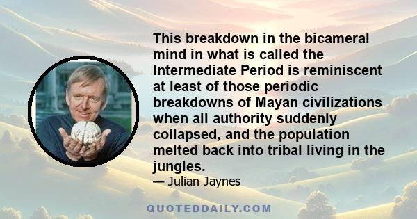 This breakdown in the bicameral mind in what is called the Intermediate Period is reminiscent at least of those periodic breakdowns of Mayan civilizations when all authority suddenly collapsed, and the population melted