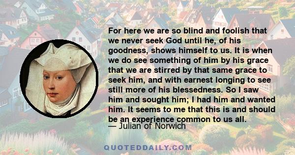 For here we are so blind and foolish that we never seek God until he, of his goodness, shows himself to us. It is when we do see something of him by his grace that we are stirred by that same grace to seek him, and with
