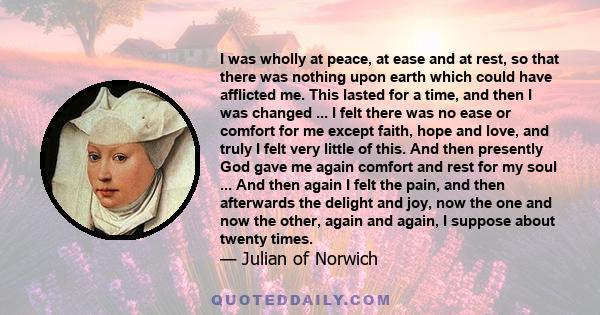 I was wholly at peace, at ease and at rest, so that there was nothing upon earth which could have afflicted me. This lasted for a time, and then I was changed ... I felt there was no ease or comfort for me except faith,