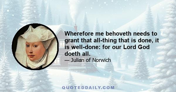 Wherefore me behoveth needs to grant that all-thing that is done, it is well-done: for our Lord God doeth all.