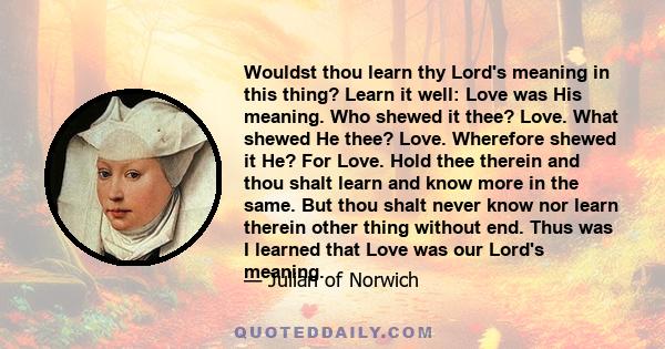 Wouldst thou learn thy Lord's meaning in this thing? Learn it well: Love was His meaning. Who shewed it thee? Love. What shewed He thee? Love. Wherefore shewed it He? For Love. Hold thee therein and thou shalt learn and