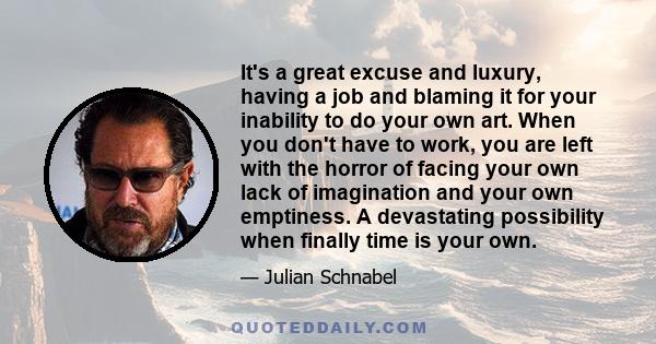 It's a great excuse and luxury, having a job and blaming it for your inability to do your own art. When you don't have to work, you are left with the horror of facing your own lack of imagination and your own emptiness.