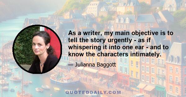As a writer, my main objective is to tell the story urgently - as if whispering it into one ear - and to know the characters intimately.