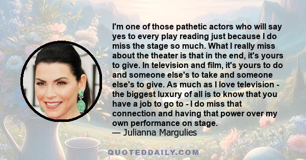 I'm one of those pathetic actors who will say yes to every play reading just because I do miss the stage so much. What I really miss about the theater is that in the end, it's yours to give. In television and film, it's