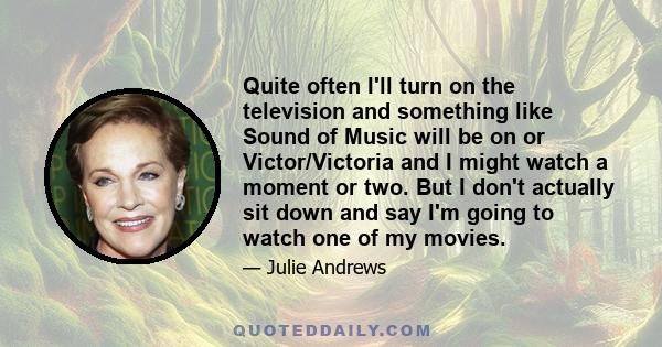 Quite often I'll turn on the television and something like Sound of Music will be on or Victor/Victoria and I might watch a moment or two. But I don't actually sit down and say I'm going to watch one of my movies.