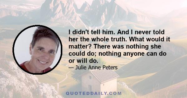 I didn't tell him. And I never told her the whole truth. What would it matter? There was nothing she could do; nothing anyone can do or will do.